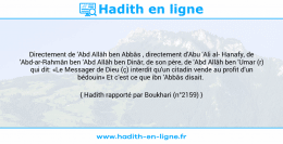 Une image avec le hadith : Directement de 'Abd Allâh ben Abbâs , directement d'Abu 'Ali al Hanafy, de 'Abd-ar-Rahmân ben 'Abd Allâh ben Dinâr, de son père, de 'Abd Allâh ben 'Umar (r) qui dit: «Le Messager de Dieu (ç) interdit qu'un citadin vende au profit d'un bédouin» Et c'est ce que ibn 'Abbâs disait. Hadith rapporté par Boukhari (n°2159)