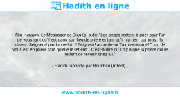 Une image avec le hadith : Abu Hurayra: Le Messager de Dieu (ç) a dit: "Les anges restent à prier pour l'un de vous tant qu'il est dans son lieu de prière et tant qu'il n'a rien commis. Ils disent: Seigneur! pardonne-lui...! Seigneur! accorde-lui Ta miséricorde! "L'un de vous est en prière tant qu'elle le retient... C'est-à-dire qu'il n'y a que la prière qui le retient de revenir chez lui." Hadith rapporté par Boukhari (n°659)