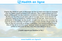 Une image avec le hadith : D'après Abu Wâlid al-Laythi, le Messager de Dieu (ç) était assis dans la mosquée avec les fidèles quand arrivèrent trois individus. Deux s'approchèrent de lui et l'autre préféra partir: les deux premiers s'arrêtèrent devant le cercle du Messager de Dieu (ç), l'un d'eux vit une place vide et l'occupa, l'autre s'assit derrière les présents; quant au troisième, il préféra revenir sur ses pas. Ayant terminé sa prédication, le Messager de Dieu (ç) dit: «Voulez-vous que je vous renseigne au sujet de ces trois individus? Eh bien! l'un d'eux a voulu prendre refuge auprès de Dieu et Dieu lui a accordé ce refuge; le deuxième s'est montré pudique envers Dieu et Dieu de se montrer aussi "pudique" envers lui; quant au dernier, il a préféré se détourner de Dieu, d'où Dieu s'est détourné de lui.» Hadith rapporté par Boukhari (n°66)