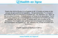 Une image avec le hadith : D'après Abu Sa'îd al-Khudry (r), le Prophète (ç) dit: «Il viendra un temps où des groupes de gens partiront en expédition... Ou leur demandera: "Y a t-il parmi vous quelqu'un qui a accompagné le Prophète (ç)? - Oui, répondra-t on." Alors, on leur accordera la victoire. «Il viendra ensuite un temps où on demandera: "Y a-t-il parmi vous quelqu'un qui a accompagné les Compagnons du Prophète (ç)?- Oui, répondra t-on", d'où la victoire. «Il viendra après cela un temps où l'on demandera: "Y a-t-il parmi vous quelqu'un qui a accompagné les compagnons des Compagnons du Prophète (ç)? - Oui", répondra-t-on. On leur accordera alors la victoire.» Hadith rapporté par Boukhari (n°2897)