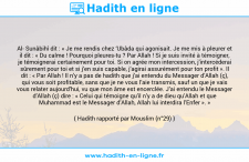 Une image avec le hadith : Al- Sunâbihî dit : « Je me rendis chez ‘Ubâda qui agonisait. Je me mis à pleurer et il dit : « Du calme ! Pourquoi pleures-tu ? Par Allah ! Si je suis invité à témoigner, je témoignerai certainement pour toi. Si on agrée mon intercession, j’intercéderai sûrement pour toi et si j’en suis capable, j’agirai assurément pour ton profit ». Il dit : « Par Allah ! Il n’y a pas de hadith que j’ai entendu du Messager d’Allah (ç), qui vous soit profitable, sans que je ne vous l’aie transmis, sauf un que je vais vous relater aujourd’hui, vu que mon âme est encerclée. J’ai entendu le Messager d’Allah (ç) dire : « Celui qui témoigne qu’il n’y a de dieu qu’Allah et que Muhammad est le Messager d’Allah, Allah lui interdira l’Enfer ». » Hadith rapporté par Mouslim (n°29)