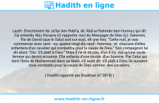 Une image avec le hadith : Layth: Directement de Ja'far ben Rabî'a, de 'Abd-ar-Rahmân ben Hurmuz qui dit: J'ai entendu Abu Hurayra (r) rapporter ceci du Messager de Dieu (ç): Salomon, fils de David (que le Salut soit sur eux), dit une fois: "Cette nuit, je vais commercer avec cent - ou: quatre-vingt-dix-neuf - femmes, et chacune d'elles enfantera d'un cavalier qui combattra pour la cause de Dieu." Son compagnon lui dit alors: "Dis: S'il plaît à Dieu." Mais il ne le dit pas, d'où il n'y eut qu'une seule femme qui devint enceinte. Elle enfanta d'une moitié d'un homme. Par Celui qui tient l'âme de Muhammad dans sa Main, s'il avait dit: s'il plaît à Dieu, ils auraient tous combattu pour la cause de Dieu comme des cavaliers. Hadith rapporté par Boukhari (n°2819)
