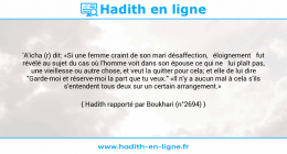 Une image avec le hadith : 'A'icha (r) dit: «Si une femme craint de son mari désaffection, éloignement fut révélé au sujet du cas où l'homme voit dans son épouse ce qui ne lui plaît pas, une vieillesse ou autre chose, et veut la quitter pour cela; et elle de lui dire "Garde-moi et réserve-moi la part que tu veux." «Il n'y a aucun mal à cela s'ils s'entendent tous deux sur un certain arrangement.» Hadith rapporté par Boukhari (n°2694)