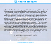 Une image avec le hadith : Az-Zuhry dit: «'Urwa ben az-Zubayr rapportait qu'il avait interrogé 'A'icha (r) sur: si vous craignez de n'être pas équitables en matière d'orphelins alors épousez ce qui vous plaira d'entre les femmes et qu'elle avait répondu en disant: "Cela s'applique pour la pupille dont le tuteur veut se marier avec elle, du fait de sa beauté et de ses biens, en lui donnant une dot inférieure à celle de ses pareilles. On défendit donc ce genre de mariage - exception faite du cas où l'on est équitable en matière de dot - et on commanda aux Musulmans de se marier avec d'autres femmes. «"Les gens interrogèrent après cela le Messager de Dieu (ç)... d'où Dieu, Puissant et Majestueux, révéla: Ils te demandent d'opiner quant aux femmes. Dis: «Dieu vous dictera des préceptes à leur sujet ... «"Dans ce verset, Dieu montre qu'à cause de sa beauté et de sa fortune, il y avait des gens qui aimaient se marier avec la pupille sans lui donner la dot en entier, suivant l'usage. Quant à la pupille qui n'était pas belle ou riche, ils la laissaient et allaient chercher d'autres femmes pour se marier. Donc, et d'après le verset, et de la même manière qu'ils n'aimaient pas se marier avec ces pupilles, ils ne doivent pas non plus les prendre comme épouses une fois qu'ils les désirent, sauf s'ils leur accordent une dot parfaite et leur donnent leurs droits."» Hadith rapporté par Boukhari (n°2763)