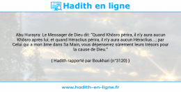 Une image avec le hadith : Abu Hurayra: Le Messager de Dieu dit: "Quand Khôsro périra, il n'y aura aucun Khôsro après lui; et quand Héraclius périra, il n'y aura aucun Héraclius...; par Celui qui a mon âme dans Sa Main, vous dépenserez sûrement leurs trésors pour la cause de Dieu." Hadith rapporté par Boukhari (n°3120)
