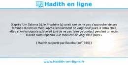Une image avec le hadith : D'après 'Um Salama (r), le Prophète (ç) avait juré de ne pas s'approcher de ses femmes durant un mois. Après l'écoulement de vingt-neuf jours, il entra chez elles et on lui signala qu'il avait juré de ne pas faire de contact pendant un mois. Il avait alors répondu: «Ce mois est de vingt-neuf jours.» Hadith rapporté par Boukhari (n°1910)