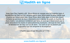 Une image avec le hadith : Anas (que Dieu l'agrée) a dit : Nous étions en voyage avec le Prophète (paix et bénédiction de Dieu sur lui), certains parmi nous observaient le jeûne tandis que d'autres ne l'observaient pas. Nous fîmes alors halte dans un jour très chaud. Certains se servirent de leurs vêtements pour s'abriter du soleil, et d'autres, de leurs mains. Les jeûneurs tombèrent par terre, et ceux qui n'observaient pas le jeûne dressèrent les tentes et abreuvèrent les montures. L'Envoyé de Dieu (paix et bénédiction de Dieu sur lui) dit alors : "Ce sont ce qui ne jeûnent pas aujourd'hui qui ont remporté la récompense". Hadith rapporté par Mouslim (n°1119)