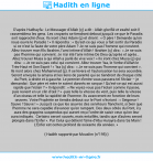 Une image avec le hadith : D’après Hudhayfa : Le Messager d’Allah (ç) a dit : Allah glorifié et exalté soit-Il rassemblera les gens. Les croyants se tiendront debout jusqu’à ce que le Paradis soit rapproché d’eux. Ils iront chez Adam (ç) et diront : « Ô père ! Demande qu’on nous ouvre le Paradis ! » Il répondra : « Qu’est-ce qui vous a fait sortir du Paradis si ce n’est la faute de votre père Adam ? Je ne suis pas l’homme qui convient. Allez trouver mon fils Ibrahim, l’ami intime d’Allah ! Ibrahim (ç) dira : « Je ne suis pas l’homme qui convient. Je n’ai été l’ami intime De Dieu qu’après et après… Allez trouver Musa à qui Allah a parlé de vive voix ! » Ils iront chez Musa (ç) qui dira : « Je ne suis pas celui qui convient. Allez trouver ‘Isa, le Verbe d’Allah le Très-Haut et Son Esprit ! » ‘Isa (ç) dira : « Je ne suis pas l’homme qui convient ». Ils iront alors chez Muhammad (ç). Il se lèvera et l’autorisation lui sera accordée. Seront envoyés la amana et les liens de parenté qui se tiendront de chaque côté du Pont, à droite et à gauche. Le premier d’entre vous passera tel l’éclair – je demandai : Que père et mère te soient donnés en rançon ! Qu’est-ce qui est aussi rapide que l’éclair ? » Il répondit : « Ne voyez-vous pas l’éclair comme il passe, puis revient en un clin d’œil ? » -puis telle la vitesse du vent, puis telle la vitesse d’un oiseau et telle la rapidité de l’homme. Ils avanceront en fonction de leurs œuvres. Votre Prophète se tiendra debout sur le Pont s’écriant : « Seigneur ! Sauve ! Sauve ! » Jusqu’à ce que les œuvres des serviteurs flanchent, si bien que l’homme ne sera capable d’avancer qu’en rampant. Des deux côtés du Pont, il y aura des grappins suspendus qui auront reçu l’ordre de saisir ceux qu’on leur aura indiqués. Certains seront sauvés, mais entaillés, tandis que d’autres seront plongés dans l’Enfer ». Par Celui qui détient l’âme d’Abu Hurayra dans Sa Main ! L’Enfer est certes profond de soixante dix années. » Hadith rapporté par Mouslim (n°195)