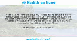 Une image avec le hadith : Al-'Abbâs Ibn 'Abd Al-Mouttalib (que Dieu l'agrée) a dit : "J'ai demandé à l'Envoyé de Dieu : "Est-ce que vous vous êtes rendus utiles en quelque sorte à Abou Tâlib qui -de son vivant- vous favorisait et vous protégeait contre vos ennemis?". - "Oui, répondit le Prophète, il est dans une sorte de haut-fond de Feu; or sans mon intercession, il aurait été au bas-fond de l'Enfer". Hadith rapporté par Mouslim (n°209)