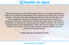 Une image avec le hadith : 'Abd-ul-Lâh: Durant le vivant du Messager de Dieu (ç), la mosquée était bâtie en tuiles; le toit en branches de palmiers, et les colonnes aussi étaient des troncs de palmiers. Elle resta ainsi, sans changement, durant la période d'Abu Bakr. Et si 'Umar la agrandit, c'est qu'il la reconstruisit comme elle était au temps du Messager de Dieu (ç); c'est-à-dire, en utilisant des tuiles cuites et des branches de palmier et en refaisant ses colonnes en bois. Quant à 'Uthmân, il la modifia en y ajoutant beaucoup de changements. Il éleva ses murs en utilisant des pierres taillées et de la chaux. Il fit aussi les colonnes en pierres taillées; quant au plafond, il le fit en bois de tek. Hadith rapporté par Boukhari (n°446)
