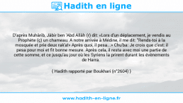 Une image avec le hadith : D'après Muhârib, Jâbir ben 'Abd Allâh (r) dit: «Lors d'un déplacement, je vendis au Prophète (ç) un chameau. A notre arrivée à Médine, il me dit: "Rends-toi à la mosquée et prie deux rak'a!» Après quoi, il pesa...» Chu'ba: Je crois que c'est: il pesa pour moi et fit bonne mesure. Après cela, il resta avec moi une partie de cette somme, et ce jusqu'au jour où les Syriens la prirent durant les évènements de Harra. Hadith rapporté par Boukhari (n°2604)
