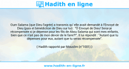 Une image avec le hadith : Oum Salama (que Dieu l'agrée) a transmis qu' elle avait demandé à l'Envoyé de Dieu (paix et bénédiction de Dieu sur lui) : "Ô Envoyé de Dieu! Serai-je récompensée si je dépense pour les fils de Abou Salama qui sont mes enfants, bien que ce n'ait pas de mon devoir de le faire?!". Il lui répondit : "Autant que tu dépenses pour eux, autant que tu seras récompensée". Hadith rapporté par Mouslim (n°1001)