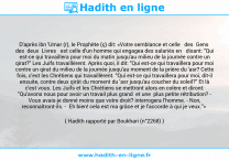 Une image avec le hadith : D'après ibn 'Umar (r), le Prophète (ç) dit: «Votre semblance et celle des Gens des deux Livres est celle d'un homme qui engagea des salariés en disant: "Qui est-ce qui travaillera pour moi du matin jusqu'au milieu de la journée contre un qirat?" Les Juifs travaillèrent. Après quoi, il dit: "Qui est-ce qui travaillera pour moi contre un qirat du milieu de la journée jusqu'au moment de la prière du 'asr? Cette fois, c'est les Chrétiens qui travaillèrent. "Qui est-ce qui travaillera pour moi, dit-il ensuite, contre deux qirât du moment du 'asr jusqu'au coucher du soleil?" Et là c'est vous. Les Juifs et les Chrétiens se mettront alors en colère et diront: "Qu'avons nous pour avoir un travail plus grand et une plus petite rétribution? - Vous avais-je donné moins que votre droit? interrogera l'homme. - Non, reconnaîtront-ils. - Eh bien! cela est ma grâce et je l'accorde à qui je veux."» Hadith rapporté par Boukhari (n°2268)