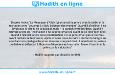 Une image avec le hadith : D'après Aisha: "Le Messager d'Allah (ç) entamait la prière avec le takbir et la récitation avec "Louange à Allah, Seigneur des mondes" Quand il s'inclinait il ne levait pas la tête ni ne la baissait mais il la gardait entre les deux. Quand il relevait la tête de l'inclinaison il ne se prosternait ps avant de se tenir bien droit. Quand il relevait la tête de la prosternation, il n se prosternait pas à nouveau avant de bien se tenir assis. Après chaque paire de rak'a il récitait la tahiyya en couchant son pied gauche et en dressant son pied droit. Il interdisait la posture du diable et défendait à l'homme d'étendre ses bras tel un fauve. Il terminait la prière par la salutation." Hadith rapporté par Mouslim (n°498)