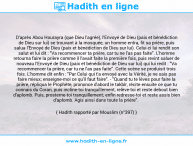 Une image avec le hadith : D'après Abou Hourayra (que Dieu l'agrée), l'Envoyé de Dieu (paix et bénédiction de Dieu sur lui) se trouvant à la mosquée, un homme entra, fit sa prière, puis salua l'Envoyé de Dieu (paix et bénédiction de Dieu sur lui). Celui-ci lui rendit son salut et lui dit : "Va recommencer ta prière, car tu ne l'as pas faite". L'homme retourna faire la prière comme il l'avait faite la première fois, puis revint saluer de nouveau l'Envoyé de Dieu (paix et bénédiction de Dieu sur lui) qui lui redit : "Va recommencer ta prière, car tu ne l'as pas faite". Cette scène se produisit trois fois. L'homme dit enfin : "Par Celui qui t'a envoyé avec la Vérité, je ne sais pas faire mieux; enseigne-moi ce qu'il faut faire". - "Quand tu te lèves pour faire la prière, répliqua le Prophète, prononce d'abord le takbîr, récite ensuite ce que tu connais du Coran, puis incline-toi tranquillement, relève-toi et reste debout bien d'aplomb. Puis, prosterne-toi tranquillement; enfin redresse-toi et reste assis bien d'aplomb. Agis ainsi dans toute la prière". Hadith rapporté par Mouslim (n°397)