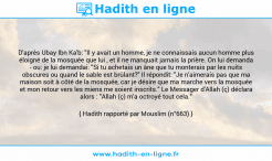 Une image avec le hadith : D'après Ubay Ibn Ka'b: "Il y avait un homme, je ne connaissais aucun homme plus éloigné de la mosquée que lui , et il ne manquait jamais la prière. On lui demanda - ou: je lui demandai: "Si tu achetais un âne que tu monterais par les nuits obscures ou quand le sable est brûlant?" Il répondit: "Je n'aimerais pas que ma maison soit à côté de la mosquée, car je désire que ma marche vers la mosquée et mon retour vers les miens me soient inscrits." Le Messager d'Allah (ç) déclara alors : "Allah (ç) m'a octroyé tout cela." Hadith rapporté par Mouslim (n°663)