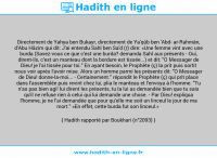 Une image avec le hadith : Directement de Yahya ben Bukayr, directement de Ya'qûb ben 'Abd ar-Rahmân, d'Abu Hâzim qui dit: J'ai entendu Sahl ben Sa'd (r) dire: «Une femme vint avec une burda (Savez-vous ce que c'est une burda? demanda Sahl aux présents - Oui, dirent-ils, c'est un manteau dont la bordure est tissée...) et dit: "O Messager de Dieu! je l'ai tissée pour toi." En ayant besoin, le Prophète (ç) la prit puis sortit nous voir après l'avoir mise. Alors un homme parmi les présents dit: "O Messager de Dieu! donne-la-moi... - Certainement." répondit le Prophète (ç) qui prit place dans l'assemblée puis revint chez lui, plia le manteau et l'envoya à l'homme. "Tu n'as pas bien agi! lui dirent les présents, tu la lui as demandée bien que tu sais qu'il ne refuse rien à celui qui lui demande une chose. - Par Dieu! expliqua l'homme, je ne l'ai demandée que pour qu'elle me soit un linceul le jour de ma mort." «En effet, cette burda fut son linceul.» Hadith rapporté par Boukhari (n°2093)