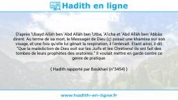 Une image avec le hadith : D'après 'Ubayd Allâh ben 'Abd Allâh ben 'Utba, 'A'icha et 'Abd Allâh ben 'Abbâs dirent: Au terme de sa mort, le Messager de Dieu (ç) posait une khamîsa sur son visage, et une fois qu'elle lui gênait la respiration, il l'enlevait. Etant ainsi, il dit: "Que la malédiction de Dieu soit sur les Juifs et les Chrétiens! ils ont fait des tombes de leurs prophètes des oratoires." Il voulait mettre en garde contre ce genre de pratique. Hadith rapporté par Boukhari (n°3454)
