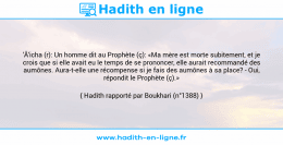 Une image avec le hadith : 'Â'icha (r): Un homme dit au Prophète (ç): «Ma mère est morte subitement, et je crois que si elle avait eu le temps de se prononcer, elle aurait recommandé des aumônes. Aura-t-elle une récompense si je fais des aumônes à sa place? - Oui, répondit le Prophète (ç).» Hadith rapporté par Boukhari (n°1388)