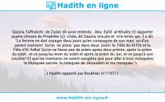 Une image avec le hadith : Qaza'a, l'affranchi de Ziyâd, dit avoir entendu Abu Sa'îd al-Khudry (r) rapporter quatre choses du Prophète (ç): «Cela, dit Qaza'a, m'a plu et m'a rendu gai; il a dit: "La femme ne doit voyager deux jours qu'en compagnie de son mari ou d'un parent mahram! Qu'on ne jeûne pas dans deux jours: la Fête du Al-Fitr et la Fête d'Al-'Adha! Qu'on ne fasse pas de prière après deux prières; après la prière du sobh , et ce jusqu'au lever du soleil et après la prière du 'asr, et ce jusqu'à son coucher! Et que les montures ne soient sanglées que pour aller à trois mosquées; la Mosquée sacrée, la mosquée de Jérusalem et ma mosquée."» Hadith rapporté par Boukhari (n°1197)