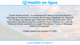 Une image avec le hadith : D'après Muslim al-Qurri: "Je questionnai Ibn 'Abbas sur la mut'a durant le pèlerinage et il l'autorisa. En revanche, Ibn al-Zubayr l'interdisait. Ibn 'Abbas dit: "Um al-Zubayr, qui rapporte que le Messager d'Allah (ç) l'a autorisée, est ici. Entrez donc chez elle et posez-lui la question!" Nous entrâmes alors chez elle. C'était une femme corpulente et aveugle? Elle déclara : "Certes, le Messager d'Allah (ç) l'a autorisée"". Hadith rapporté par Mouslim (n°1238)