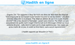 Une image avec le hadith : D'après Zirr: "On rapporte à Ubay Ibn Ka'b ces dires de 'Abd Allah Ibn Mas'ud: "Quiconque prie la nuit durant toute l'année trouvera la nuit du Destin." J'ai alors entendu Ubay dire à ce propos: "Par Allah en dehors de qui il n'y a pas d'autre divinité"! Elle a lieu durant le Ramadan - jurant sans réserve. Par Allah! Je sais assurément de quelle nuit il s'agir! C'est la nuit où le Messager d'Allah (ç) nous ordonna de prier ; celle dont le matin est le vingt-septième jour. Son signe est qu'au matin de ce jour, le soleil se lève blanc, sans aucun rayonnement." Hadith rapporté par Mouslim (n°762)