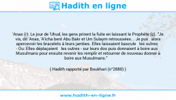 Une image avec le hadith : 'Anas (r): Le jour de 'Uhud, les gens prirent la fuite en laissant le Prophète (ç). "Je vis, dit 'Anas, 'A'icha bent Abu Bakr et Um Sulaym retroussées... Je pus alors apercevoir les bracelets à leurs jambes. Elles laissaient bascule les outres - Ou: Elles déplaçaient les outres - sur leurs dos puis donnaient à boire aux Musulmans pour ensuite revenir les remplir et retourner de nouveau donner à boire aux Musulmans." Hadith rapporté par Boukhari (n°2880)