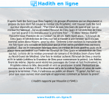 Une image avec le hadith : D'après Sahl Ibn Sa'd (que Dieu l'agrée), Un groupe d'hommes qui se disputaient à propos du bois dont fut coupé le minbar (du Prophète), vint trouver Sahl Ibn Sa'd qui leur répondit, en disant : "Par Dieu! Je sais très bien de quoi et par qui ce minbar fut fabriqué. J'ai vu en outre l'Envoyé de Dieu (paix et bénédiction de Dieu sur lui) quand il s'y installa pour la première fois". - "Ô Abou 'Abbâs (Sahl)! Raconte-nous l'histoire de ce minbar", lui dit-on. Sahl reprit alors : "L'Envoyé de Dieu (paix et bénédiction de Dieu sur lui) a mandé à une femme -qu'il n'a pas nommé selon Abou Hâzim - pour lui dire : Ordonne à ton esclave le menuisier de me fabriquer une estrade en bois pour que je m'en serve pendant mes sermons publics". Sur ce, le menuisier fabriqua donc ce minbar de trois gradins; puis on le plaça dans cet endroit sur l'ordre de l'Envoyé de Dieu (paix et bénédiction de Dieu sur lui). Le bois de ce minbar provenait de tamaris d' Al-Ghâba (nom d'une forêt au Nord-Ouest de Médine). Une fois le minbar achevé, l'Envoyé de Dieu y monta et fit le takbîr (célébra la Grandeur de Dieu pour commencer la prière). Les fidèles firent de même. (Après avoir récité les passages du Coran et fait l'inclination), le Prophète releva la tête, descendit et vint se prosterner à terre. Remontant de nouveau sur le minbar, il fit la deuxième rak'a de la même façon et ainsi de suite jusqu'à la terminer. Puis, il s'adressa au public en disant : "Ô gens! J'ai fait ceci pour que vous suiviez mon exemple et appreniez comment je faisais la prière". Hadith rapporté par Mouslim (n°544)