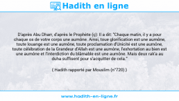 Une image avec le hadith : D'après Abu Dharr, d'après le Prophète (ç): Il a dit: "Chaque matin, il y a pour chaque os de votre corps une aumône. Ainsi, toue glorification est une aumône, toute louange est une aumône, toute proclamation d'Unicité est une aumône, toute célébration de la Grandeur d'Allah est une aumône, l'exhortation au bien est une aumône et l’interdiction du blâmable est une aumône. Mais deux rak'a au duha suffisent pour s'acquitter de cela." Hadith rapporté par Mouslim (n°720)