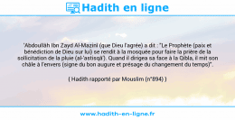 Une image avec le hadith : 'Abdoullâh Ibn Zayd Al-Mazinî (que Dieu l'agrée) a dit : "Le Prophète (paix et bénédiction de Dieu sur lui) se rendit à la mosquée pour faire la prière de la sollicitation de la pluie (al-'astisqâ'). Quand il dirigea sa face à la Qibla, il mit son châle à l'envers (signe du bon augure et présage du changement du temps)". Hadith rapporté par Mouslim (n°894)