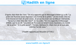 Une image avec le hadith : D'après Abd Allah Ibn 'Amr: "On m'a rapporté que le Messager d'Allah (ç) a dit: "La prière de l'homme assis équivaut à la moitié de la prière." Je me rendis chez lui et le trouvai en train de prier assis. Je posai ma main sur sa tête et il demanda; "Qu'as-tu ô Abd Allah Ibn 'Amr?" Je répondis: "On m'a rapporté, Ô Messager d'Allah, que tu as dit: "La prière de l'homme se tenant assis équivaut à la moitié de la prière." Or tu prie assis!" - "Certes, répliqua-t-il. Mais moi, je ne suis pas comme l'un de vous." Hadith rapporté par Mouslim (n°735)