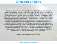 Une image avec le hadith : D'après Hudhayfa: "Je priai avec le Messager d'Allah (ç) une nuit. Quand il entama al-Baqara, je me dis: "Il s'inclinera à cent versets". mais il continua. Je me dis alors: "il s'inclinera après cela." mais il continua. Je me dis alors " il priera en la récitant dans une rak'a". Mais il poursuivit. Je me dis: "Il s'inclinera après cela." Puis il entama al-Nisa qu'il récita. Il récitait posément. Quand il passait par un verset mentionnant la glorification, il glorifiait. Quand il passait par un verset incitant à la demande, il en formulait une et à un passage de demande de protection, il l'exprimait. Il s'inclinai ensuite et dit: "Gloire à mon Seigneur , le majestueux!" Son inclination fut aussi longue que sa station debout puis il dit: "Qu'Allah entende celui qui le loue!" Après quoi il se tint longuement debout, à peu près le même temps qu'il demeura en inclination. Il se prosterna alors et dit: "Gloire à mon Seigneur, le Très-haut!" Sa prosternation fut aussi longue que sa station debout." Dans le hadith de Jarir il y a un ajout; "Il dit alors: "Qu'Allah entende celui qui le loue! Notre Seigneur à toi la louange." Hadith rapporté par Mouslim (n°772)