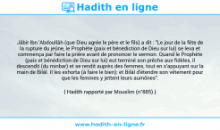 Une image avec le hadith : Jâbir Ibn 'Abdoullâh (que Dieu agrée le père et le fils) a dit : "Le jour de la fête de la rupture du jeûne, le Prophète (paix et bénédiction de Dieu sur lui) se leva et commença par faire la prière avant de prononcer le sermon. Quand le Prophète (paix et bénédiction de Dieu sur lui) eut terminé son prêche aux fidèles, il descendit (du minbar) et se rendit auprès des femmes, tout en s'appuyant sur la main de Bilâl. Il les exhorta (à faire le bien); et Bilâl d'étendre son vêtement pour que les femmes y jettent leurs aumônes". Hadith rapporté par Mouslim (n°885)
