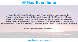 Une image avec le hadith : Anas Ibn Mâlik (que Dieu l'agrée) a dit : Nous partîmes en compagnie du Prophète (paix et bénédiction de Dieu sur lui) pour aller de Médine à La Mecque. Il (paix et bénédiction de Dieu sur lui) fit toutes les prières en deux rak'a chacune (même celles de quatre rak'a) jusqu'à ce que nous fîmes de retour. - "Combien de temps êtes-vous restés à La Mecque?", lui demanda-t-on. - "Une dizaine de jours", répondit-il. Hadith rapporté par Mouslim (n°693)