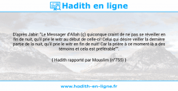 Une image avec le hadith : D'après Jabir: "Le Messager d'Allah (ç) quiconque craint de ne pas se réveiller en fin de nuit, qu'il prie le witr au début de celle-ci! Celui qui désire veiller la dernière partie de la nuit, qu'il prie le witr en fin de nuit! Car la prière à ce moment-là a des témoins et cela est préférable"". Hadith rapporté par Mouslim (n°755)
