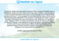 Une image avec le hadith : D'après Ibn 'Abbâs (que Dieu agrée le père et le fils), Lorsque le Prophète (paix et bénédiction de Dieu sur lui) se levait la nuit pour prier, il disait : "A Toi la louange; Tu es la Lumière des cieux et de la terre. A Toi la louange, Tu es Celui qui dirige les cieux et la terre. A Toi la louange; Tu es le Souverain des cieux et de la terre et de tous ceux qu'ils renferment. Tu es la Vérité; Ta promesse est vraie; Ta parole est vraie; Ta rencontre est vraie; le Paradis est vrai; l'Enfer est vrai; l'Heure est vraie. Seigneur, c'est à Toi que je me soumets; c'est en Toi que je crois; c'est à Toi que je me remets; c'est auprès de Toi que je me repens; c'est grâce à Toi que je lutte; c'est Toi que je prends pour arbitre. Pardonne-moi mes péchés antérieurs, futurs et ceux commis en secret ou en public. Car Tu es mon Seigneur, il n'y a pas de divinité autre que Toi". Hadith rapporté par Mouslim (n°769)