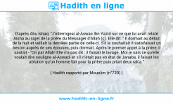 Une image avec le hadith : D'après Abu Ishaq: "J'interrogeai al-Aswas Ibn Yazid sur ce que lui avait relaté Aisha au sujet de la prière du Messager d'Allah (ç). Elle dit: " Il dormait au début de la nuit et veillait la dernière partie de celle-ci. S'il le souhaitait il satisfaisait un besoin auprès de ses épouses, puis dormait. Après le premier appel à la prière, il sautait - "On par Allah! Elle n'a pas dit : il faisait le lavage. Moi je sais ce qu'elle voulait dire souligne al-Aswad- et s'il n'était pas en état de Janaba, il faisait les ablution qu'un homme fait pour la prière puis priait deux rak'a." Hadith rapporté par Mouslim (n°739)