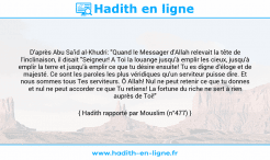 Une image avec le hadith : D'après Abu Sa'id al-Khudri: "Quand le Messager d'Allah relevait la tête de l'inclinaison, il disait "Seigneur! A Toi la louange jusqu'à emplir les cieux, jusqu'à emplir la terre et jusqu'à emplir ce que tu désire ensuite! Tu es digne d'éloge et de majesté. Ce sont les paroles les plus véridiques qu'un serviteur puisse dire. Et nous sommes tous Tes serviteurs. Ô Allah! Nul ne peut retenir ce que tu donnes et nul ne peut accorder ce que Tu retiens! La fortune du riche ne sert à rien auprès de Toi!" Hadith rapporté par Mouslim (n°477)