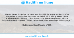 Une image avec le hadith : D'après Jubayr Ibn Nufayr: "Je sortis avec Shurahbil Ibn al-Simt en direction d'un village situé à une distance de dix-sept ou dix-huit mil. Il pria deux rak'a. QUand je le questionnai, il déclara: "J'ai vu Umar (ç) prier à Dhul-Hulayfa, deux rak'a. Je l'ai questionné et il a répondu: "En fait, j'agis comme j'ai vu le Messager d'Allah (ç) agir."" Hadith rapporté par Mouslim (n°692)