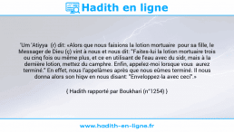 Une image avec le hadith : 'Um 'Atiyya (r) dit: «Alors que nous faisions la lotion mortuaire pour sa fille, le Messager de Dieu (ç) vint à nous et nous dit: "Faites-lui la lotion mortuaire trois ou cinq fois ou même plus, et ce en utilisant de l'eau avec du sidr, mais à la dernière lotion, mettez du camphre. Enfin, appelez-moi lorsque vous aurez terminé." En effet, nous l'appelâmes après que nous eûmes terminé. Il nous donna alors son hiqw en nous disant: "Enveloppez-la avec ceci".» Hadith rapporté par Boukhari (n°1254)