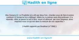 Une image avec le hadith : Abu Hurayra (r): Le Prophète (ç) a dit par deux fois: «Gardez-vous de faire le jeûne continu!» Et lorsqu'on lui a répliqué: «Mais toi, tu jeûnes sans discontinuer», il a répondu: «Moi, je passe la nuit à être nourri et abreuvé par mon Seigneur; alors imposez-vous ce qui est dans la mesure de vos capacités.» Hadith rapporté par Boukhari (n°1966)