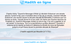 Une image avec le hadith : D'après Aisha: "Quand le Messager d'Allah (ç) décidait d'observer une retraite pieuse, il priait le fajr, puis s’installait dans le lieu de sa retraite. Comme il décida d'observer une retraite durant la dernière décade du Ramadan, il ordonna que l'on dresse sa tente. Zaynab donna le m^me ordre, de même que d'autres épouses du Prophète (ç). Quand le Messager d'Allah (ç) pria le fajr, il se mit à regarder et vit les tentes. Il s'exclama: "Est-ce la bienfaisance qu'elles désirent?" Aussitôt, il ordonna qu'on repolie sa tente et il délaissa la retraite du mois de Ramadan jusqu'à ce qu'il fasse durant la première décade de Shawwal". Hadith rapporté par Mouslim (n°1173)
