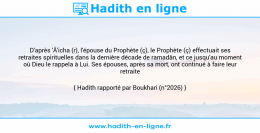 Une image avec le hadith : D'après 'Â'icha (r), l'épouse du Prophète (ç), le Prophète (ç) effectuait ses retraites spirituelles dans la dernière décade de ramadân, et ce jusqu'au moment où Dieu le rappela à Lui. Ses épouses, après sa mort, ont continué à faire leur retraite spirituelle. Hadith rapporté par Boukhari (n°2026)