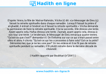 Une image avec le hadith : D'après 'Amra, la fille de 'Abd-ar-Rahmân, 'A'icha (r) dit: «Le Messager de Dieu (ç) faisait la retraite spirituelle dans chaque ramadân. Lorsqu'il faisait la prière d' al-ghadât, il entrait à l'endroit où il faisait la retraite spirituelle.» 'A'icha demanda la permission de faire la retraite spirituelle. Il la lui accorda. Elle dressa une tente. Ayant appris cela, Hafsa dressa une tente. Zaynab, ayant appris cela, dressa à son tour une tente. Le lendemain, le Messager de Dieu remarqua quatre tentes. "Qu'est-ce que c'est?" demanda-t-il. On l'informa sur sur ce qui s'était passé entre elles et alors il s'écria: "Qu'est-ce qui les a poussées à faire cela? Est-ce la piété? Démontez-les, que je ne les voie pas!" On les enleva et il ne fit pas de retraite spirituelle pendant ce ramadân; il fit plutôt retraite dans la dernière décade de chawwâl. Hadith rapporté par Boukhari (n°2041)