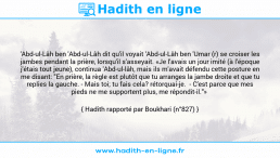 Une image avec le hadith : 'Abd-ul-Lâh ben 'Abd-ul-Lâh dit qu'il voyait 'Abd-ul-Lâh ben 'Umar (r) se croiser les jambes pendant la prière, lorsqu'il s'asseyait. «Je l'avais un jour imité (à l'époque j'étais tout jeune), continua 'Abd-ul-lâh, mais ils m'avait défendu cette posture en me disant: "En prière, la règle est plutôt que tu arranges la jambe droite et que tu replies la gauche. - Mais toi; tu fais cela? rétorquai-je. - C'est parce que mes pieds ne me supportent plus, me répondit-il."» Hadith rapporté par Boukhari (n°827)