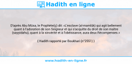 Une image avec le hadith : D'après Abu Mûsa, le Prophète(ç) dit: «L'esclave (al-mamlûk) qui agit bellement quant à l'adoration de son Seigneur et qui s'acquitte du droit de son maître (sayyidahu), quant à la sincérité et à l'obéissance, aura deux Récompenses.» Hadith rapporté par Boukhari (n°2551)