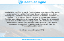 Une image avec le hadith : D'après 'Aïcha (que Dieu l'agrée), le Prophète (paix et bénédiction de Dieu sur lui) envoya un homme à la tête d'une troupe. Quand il présidait la prière de ses compagnons, il la terminait toujours par la sourate Al-'Ikhlâs qui commence par ce verset : "Dis : Il est Dieu, Unique". De retour, ils racontèrent la chose au Prophète (paix et bénédiction de Dieu sur lui) qui dit : "Demandez-lui pourquoi il agissait ainsi". Quand ils lui posèrent la question, il dit : "Cette sourate comporte les attributs du Clément; c'est pourquoi j'aime à les réciter". Cette réponse parvenue au Prophète (paix et bénédiction de Dieu sur lui), il leur dit : "Annoncez-lui que Dieu l'aime". Hadith rapporté par Mouslim (n°813)