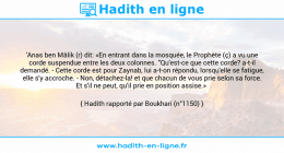 Une image avec le hadith : 'Anas ben Mâlik (r) dit: «En entrant dans la mosquée, le Prophète (ç) a vu une corde suspendue entre les deux colonnes. "Qu'est-ce que cette corde? a-t-il demandé. - Cette corde est pour Zaynab, lui a-t-on répondu, lorsqu'elle se fatigue, elle s'y accroche. - Non, détachez-la! et que chacun de vous prie selon sa force. Et s'il ne peut, qu'il prie en position assise.» Hadith rapporté par Boukhari (n°1150)