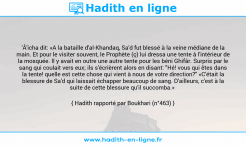 Une image avec le hadith : 'Â'icha dit: «A la bataille d'al-Khandaq, Sa'd fut blessé à la veine médiane de la main. Et pour le visiter souvent, le Prophète (ç) lui dressa une tente à l'intérieur de la mosquée. Il y avait en outre une autre tente pour les béni Ghifâr. Surpris par le sang qui coulait vers eux; ils s'écrièrent alors en disant: "Hé! vous qui êtes dans la tente! quelle est cette chose qui vient à nous de votre direction?" «C'était la blessure de Sa'd qui laissait échapper beaucoup de sang. D'ailleurs, c'est à la suite de cette blessure qu'il succomba.» Hadith rapporté par Boukhari (n°463)
