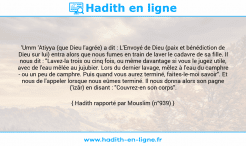 Une image avec le hadith : 'Umm 'Atiyya (que Dieu l'agrée) a dit : L'Envoyé de Dieu (paix et bénédiction de Dieu sur lui) entra alors que nous fumes en train de laver le cadavre de sa fille. Il nous dit : "Lavez-la trois ou cinq fois, ou même davantage si vous le jugez utile, avec de l'eau mêlée au jujubier. Lors du dernier lavage, mêlez à l'eau du camphre - ou un peu de camphre. Puis quand vous aurez terminé, faites-le-moi savoir". Et nous de l'appeler lorsque nous eûmes terminé. Il nous donna alors son pagne ('izâr) en disant : "Couvrez-en son corps". Hadith rapporté par Mouslim (n°939)
